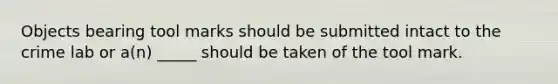 Objects bearing tool marks should be submitted intact to the crime lab or a(n) _____ should be taken of the tool mark.