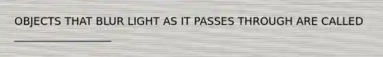 OBJECTS THAT BLUR LIGHT AS IT PASSES THROUGH ARE CALLED __________________