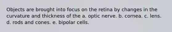 Objects are brought into focus on the retina by changes in the curvature and thickness of the a. optic nerve. b. cornea. c. lens. d. rods and cones. e. bipolar cells.