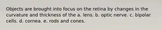 Objects are brought into focus on the retina by changes in the curvature and thickness of the a. lens. b. optic nerve. c. bipolar cells. d. cornea. e. rods and cones.