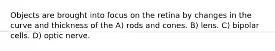 Objects are brought into focus on the retina by changes in the curve and thickness of the A) rods and cones. B) lens. C) bipolar cells. D) optic nerve.