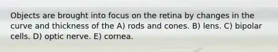 Objects are brought into focus on the retina by changes in the curve and thickness of the A) rods and cones. B) lens. C) bipolar cells. D) optic nerve. E) cornea.