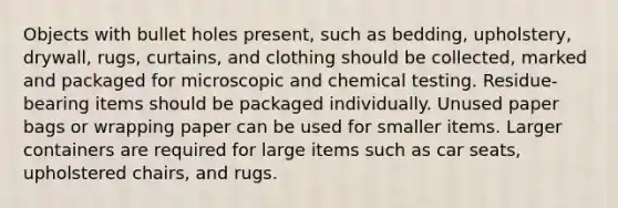 Objects with bullet holes present, such as bedding, upholstery, drywall, rugs, curtains, and clothing should be collected, marked and packaged for microscopic and chemical testing. Residue-bearing items should be packaged individually. Unused paper bags or wrapping paper can be used for smaller items. Larger containers are required for large items such as car seats, upholstered chairs, and rugs.