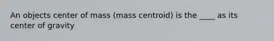 An objects center of mass (mass centroid) is the ____ as its center of gravity