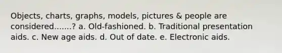 Objects, charts, graphs, models, pictures & people are considered.......? a. Old-fashioned. b. Traditional presentation aids. c. New age aids. d. Out of date. e. Electronic aids.