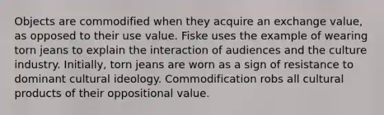 Objects are commodified when they acquire an exchange value, as opposed to their use value. Fiske uses the example of wearing torn jeans to explain the interaction of audiences and the culture industry. Initially, torn jeans are worn as a sign of resistance to dominant cultural ideology. Commodification robs all cultural products of their oppositional value.