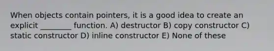 When objects contain pointers, it is a good idea to create an explicit ________ function. A) destructor B) copy constructor C) static constructor D) inline constructor E) None of these