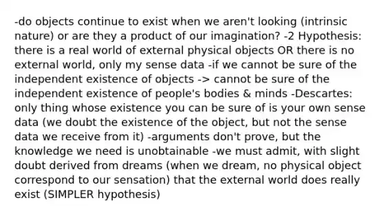 -do objects continue to exist when we aren't looking (intrinsic nature) or are they a product of our imagination? -2 Hypothesis: there is a real world of external physical objects OR there is no external world, only my sense data -if we cannot be sure of the independent existence of objects -> cannot be sure of the independent existence of people's bodies & minds -Descartes: only thing whose existence you can be sure of is your own sense data (we doubt the existence of the object, but not the sense data we receive from it) -arguments don't prove, but the knowledge we need is unobtainable -we must admit, with slight doubt derived from dreams (when we dream, no physical object correspond to our sensation) that the external world does really exist (SIMPLER hypothesis)