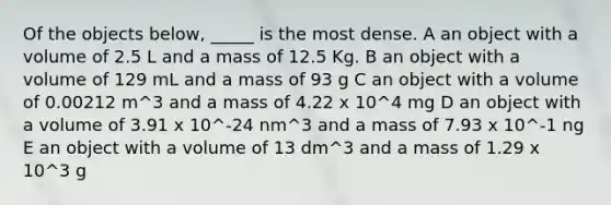 Of the objects below, _____ is the most dense. A an object with a volume of 2.5 L and a mass of 12.5 Kg. B an object with a volume of 129 mL and a mass of 93 g C an object with a volume of 0.00212 m^3 and a mass of 4.22 x 10^4 mg D an object with a volume of 3.91 x 10^-24 nm^3 and a mass of 7.93 x 10^-1 ng E an object with a volume of 13 dm^3 and a mass of 1.29 x 10^3 g