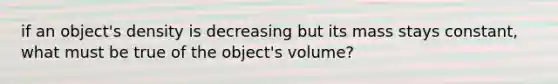 if an object's density is decreasing but its mass stays constant, what must be true of the object's volume?