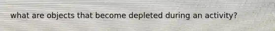 what are objects that become depleted during an activity?