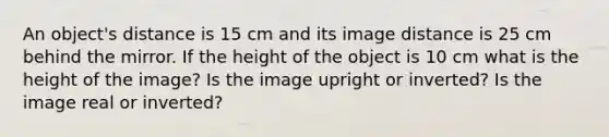 An object's distance is 15 cm and its image distance is 25 cm behind the mirror. If the height of the object is 10 cm what is the height of the image? Is the image upright or inverted? Is the image real or inverted?