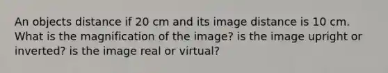 An objects distance if 20 cm and its image distance is 10 cm. What is the magnification of the image? is the image upright or inverted? is the image real or virtual?