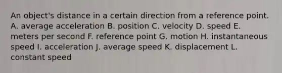 An object's distance in a certain direction from a reference point. A. average acceleration B. position C. velocity D. speed E. meters per second F. reference point G. motion H. instantaneous speed I. acceleration J. average speed K. displacement L. constant speed