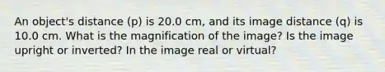 An object's distance (p) is 20.0 cm, and its image distance (q) is 10.0 cm. What is the magnification of the image? Is the image upright or inverted? In the image real or virtual?