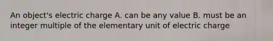 An object's electric charge A. can be any value B. must be an integer multiple of the elementary unit of electric charge