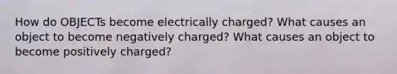 How do OBJECTs become electrically charged? What causes an object to become negatively charged? What causes an object to become positively charged?