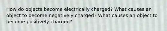 How do objects become electrically charged? What causes an object to become negatively charged? What causes an object to become positively charged?