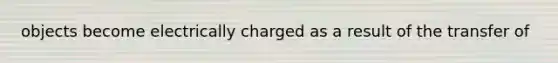 objects become electrically charged as a result of the transfer of