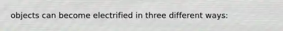 objects can become electrified in three different ways: