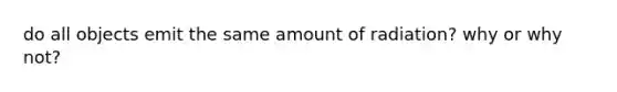 do all objects emit the same amount of radiation? why or why not?