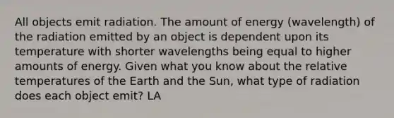 All objects emit radiation. The amount of energy (wavelength) of the radiation emitted by an object is dependent upon its temperature with shorter wavelengths being equal to higher amounts of energy. Given what you know about the relative temperatures of the Earth and the Sun, what type of radiation does each object emit? LA