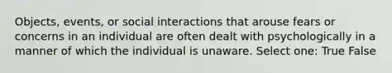 Objects, events, or social interactions that arouse fears or concerns in an individual are often dealt with psychologically in a manner of which the individual is unaware. Select one: True False