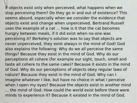 If objects exist only when perceived, what happens when we stop perceiving them? Do they go in and out of existence? This seems absurd, especially when we consider the evidence that objects exist and change when unperceived. Bertrand Russell uses the example of a cat ... how is it that the cat becomes hungry between meals, if it did exist when no-one was perceiving it? Berkeley's solution was to say that objects are never unperceived, they exist always in the mind of God! God also explains the following: Why do we all perceive the same things? Because they exist in the mind of God. Why do our perceptions all cohere (for example our sight, touch, smell and taste all cohere to the same cake)? Because it exists in the mind of God. Why do our perceptions of objects obey regular laws of nature? Because they exist in the mind of God. Why can I imagine whatever I like, but have no choice in what I perceive when I open my eyes? Because the objects exist in another mind ... the mind of God. How could the world exist before there were minds to experience it? Because it existed in the mind of God.