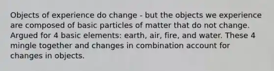 Objects of experience do change - but the objects we experience are composed of basic particles of matter that do not change. Argued for 4 basic elements: earth, air, fire, and water. These 4 mingle together and changes in combination account for changes in objects.