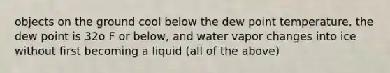 objects on the ground cool below the dew point temperature, the dew point is 32o F or below, and water vapor changes into ice without first becoming a liquid (all of the above)