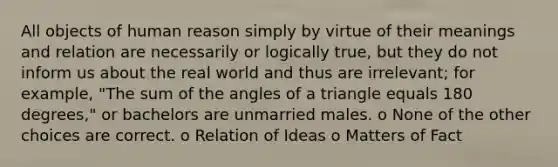 All objects of human reason simply by virtue of their meanings and relation are necessarily or logically true, but they do not inform us about the real world and thus are irrelevant; for example, "The sum of the angles of a triangle equals 180 degrees," or bachelors are unmarried males. o None of the other choices are correct. o Relation of Ideas o Matters of Fact