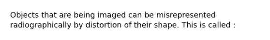 Objects that are being imaged can be misrepresented radiographically by distortion of their shape. This is called :
