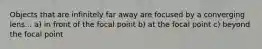 Objects that are infinitely far away are focused by a converging lens... a) in front of the focal point b) at the focal point c) beyond the focal point