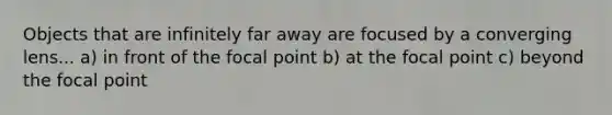 Objects that are infinitely far away are focused by a converging lens... a) in front of the focal point b) at the focal point c) beyond the focal point