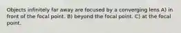 Objects infinitely far away are focused by a converging lens A) in front of the focal point. B) beyond the focal point. C) at the focal point.