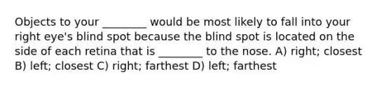 Objects to your ________ would be most likely to fall into your right eye's blind spot because the blind spot is located on the side of each retina that is ________ to the nose. A) right; closest B) left; closest C) right; farthest D) left; farthest