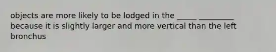 objects are more likely to be lodged in the _____ _________ because it is slightly larger and more vertical than the left bronchus