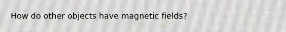 How do other objects have magnetic fields?