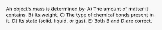 An object's mass is determined by: A) The amount of matter it contains. B) Its weight. C) The type of chemical bonds present in it. D) Its state (solid, liquid, or gas). E) Both B and D are correct.