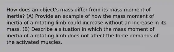 How does an object's mass differ from its mass moment of inertia? (A) Provide an example of how the mass moment of inertia of a rotating limb could increase without an increase in its mass. (B) Describe a situation in which the mass moment of inertia of a rotating limb does not affect the force demands of the activated muscles.