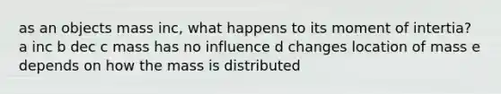 as an objects mass inc, what happens to its moment of intertia? a inc b dec c mass has no influence d changes location of mass e depends on how the mass is distributed