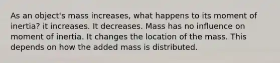 As an object's mass increases, what happens to its moment of inertia? it increases. It decreases. Mass has no influence on moment of inertia. It changes the location of the mass. This depends on how the added mass is distributed.