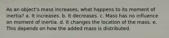 As an object's mass increases, what happens to its moment of inertia? a. It increases. b. It decreases. c. Mass has no influence on moment of inertia. d. It changes the location of the mass. e. This depends on how the added mass is distributed.