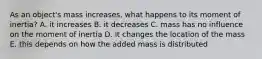 As an object's mass increases, what happens to its moment of inertia? A. it increases B. it decreases C. mass has no influence on the moment of inertia D. it changes the location of the mass E. this depends on how the added mass is distributed