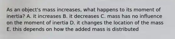 As an object's mass increases, what happens to its moment of inertia? A. it increases B. it decreases C. mass has no influence on the moment of inertia D. it changes the location of the mass E. this depends on how the added mass is distributed