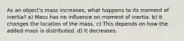 As an object's mass increases, what happens to its moment of inertia? a) Mass has no influence on moment of inertia. b) It changes the location of the mass. c) This depends on how the added mass is distributed. d) It decreases.