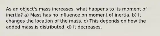 As an object's mass increases, what happens to its moment of inertia? a) Mass has no influence on moment of inertia. b) It changes the location of the mass. c) This depends on how the added mass is distributed. d) It decreases.