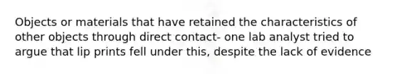 Objects or materials that have retained the characteristics of other objects through direct contact- one lab analyst tried to argue that lip prints fell under this, despite the lack of evidence