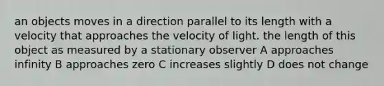 an objects moves in a direction parallel to its length with a velocity that approaches the velocity of light. the length of this object as measured by a stationary observer A approaches infinity B approaches zero C increases slightly D does not change