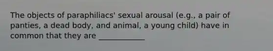 The objects of paraphiliacs' sexual arousal (e.g., a pair of panties, a dead body, and animal, a young child) have in common that they are ____________